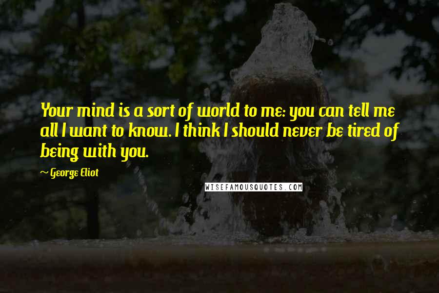 George Eliot Quotes: Your mind is a sort of world to me: you can tell me all I want to know. I think I should never be tired of being with you.