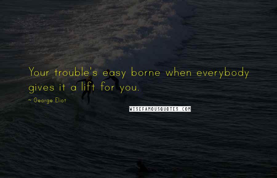 George Eliot Quotes: Your trouble's easy borne when everybody gives it a lift for you.