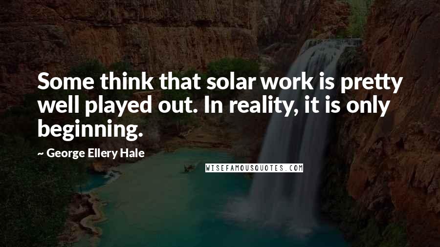 George Ellery Hale Quotes: Some think that solar work is pretty well played out. In reality, it is only beginning.