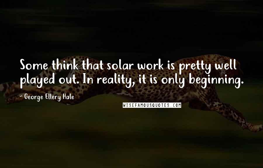 George Ellery Hale Quotes: Some think that solar work is pretty well played out. In reality, it is only beginning.