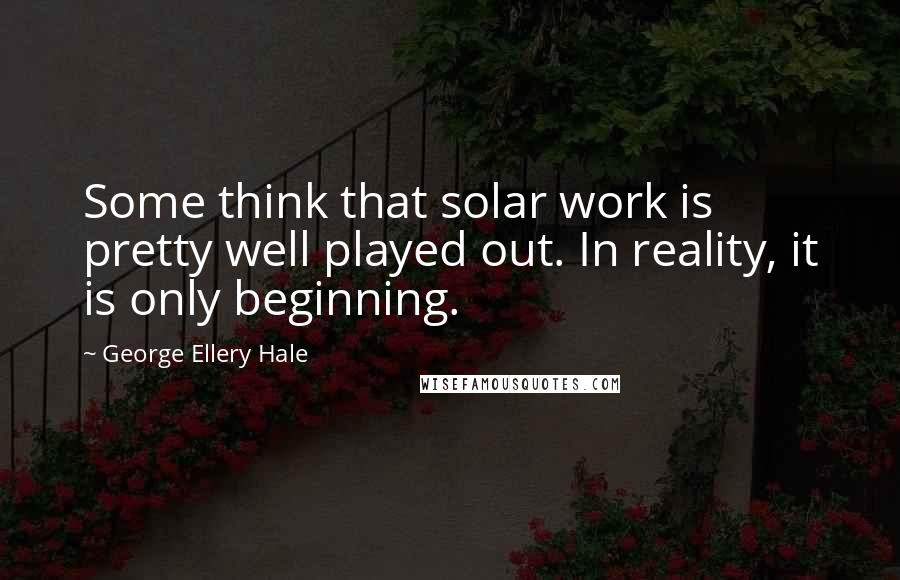 George Ellery Hale Quotes: Some think that solar work is pretty well played out. In reality, it is only beginning.