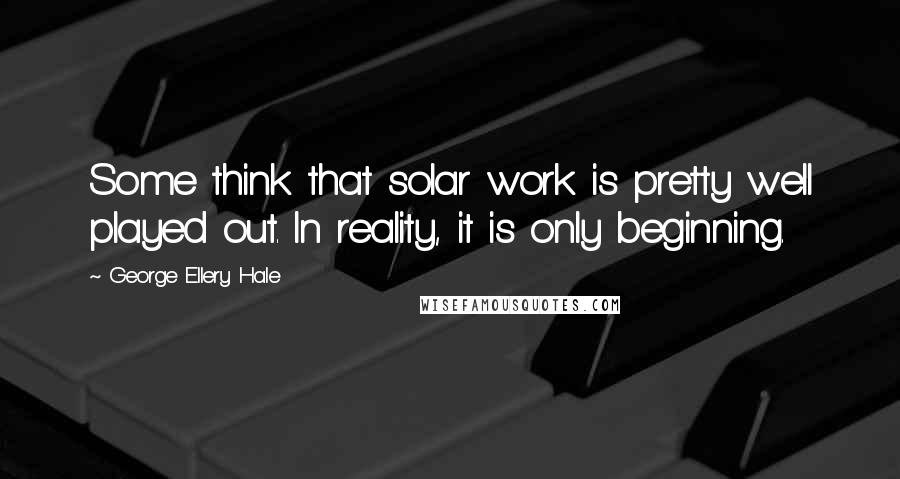 George Ellery Hale Quotes: Some think that solar work is pretty well played out. In reality, it is only beginning.