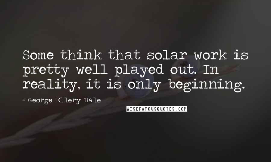 George Ellery Hale Quotes: Some think that solar work is pretty well played out. In reality, it is only beginning.