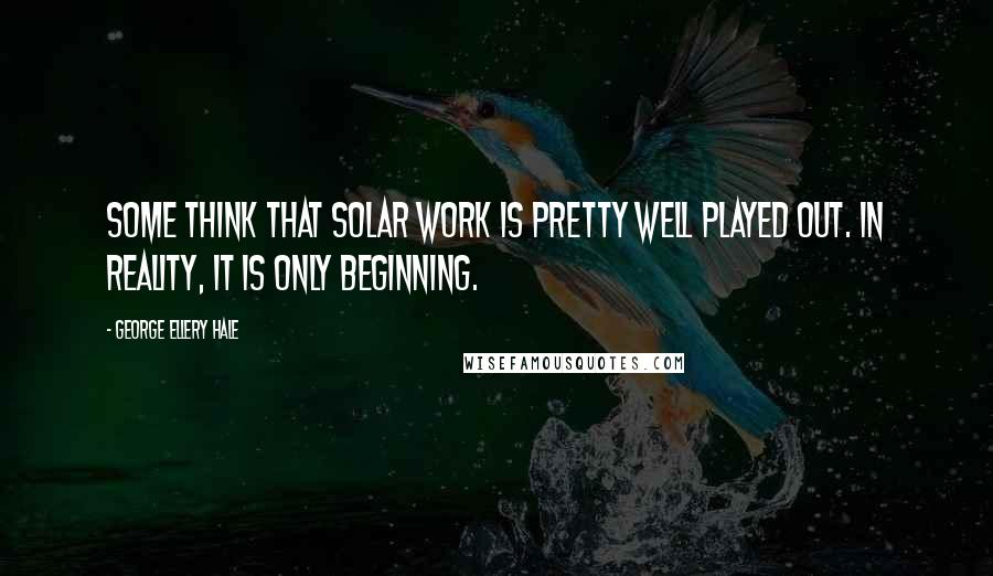 George Ellery Hale Quotes: Some think that solar work is pretty well played out. In reality, it is only beginning.