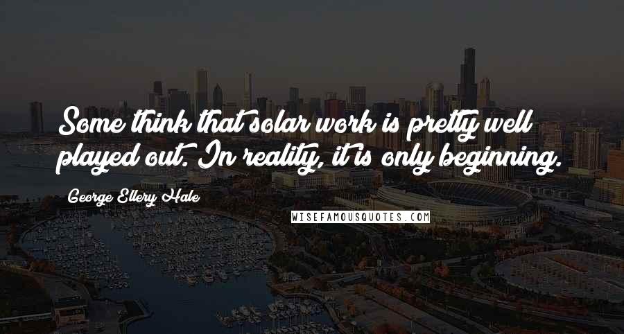 George Ellery Hale Quotes: Some think that solar work is pretty well played out. In reality, it is only beginning.