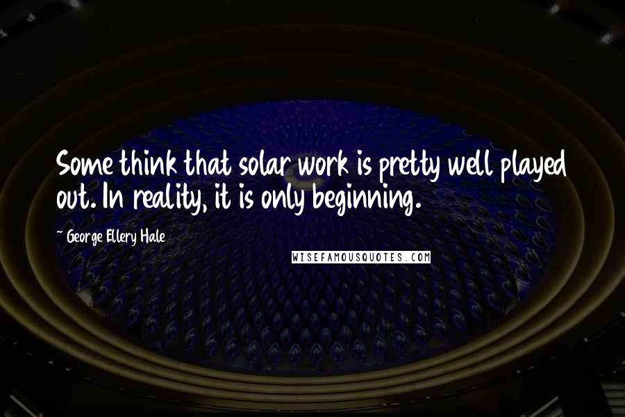 George Ellery Hale Quotes: Some think that solar work is pretty well played out. In reality, it is only beginning.