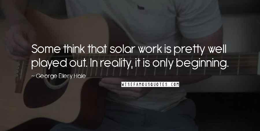 George Ellery Hale Quotes: Some think that solar work is pretty well played out. In reality, it is only beginning.