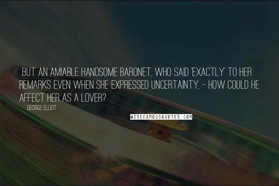 George Elliot Quotes: ...but an amiable handsome baronet, who said 'Exactly' to her remarks even when she expressed uncertainty, - how could he affect her as a lover?