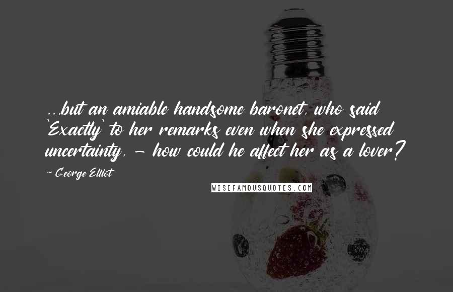 George Elliot Quotes: ...but an amiable handsome baronet, who said 'Exactly' to her remarks even when she expressed uncertainty, - how could he affect her as a lover?