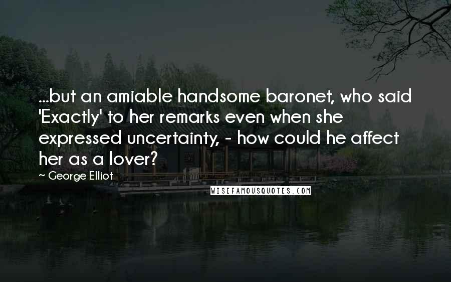 George Elliot Quotes: ...but an amiable handsome baronet, who said 'Exactly' to her remarks even when she expressed uncertainty, - how could he affect her as a lover?