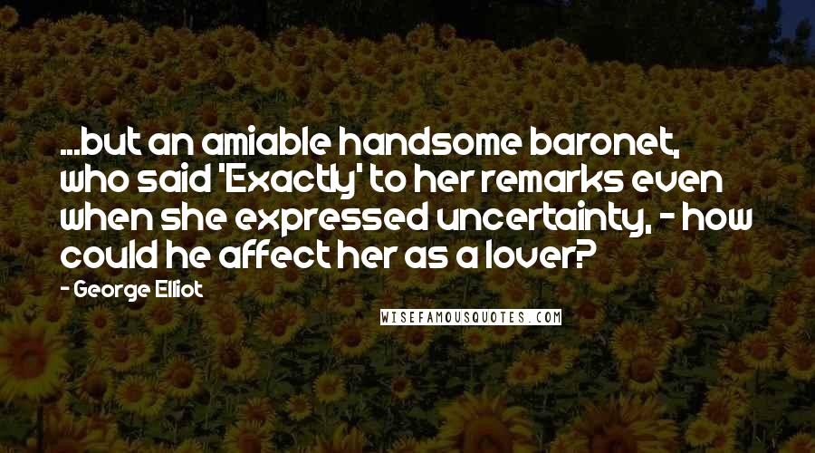 George Elliot Quotes: ...but an amiable handsome baronet, who said 'Exactly' to her remarks even when she expressed uncertainty, - how could he affect her as a lover?