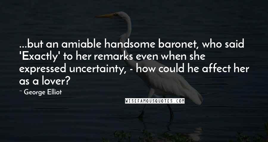 George Elliot Quotes: ...but an amiable handsome baronet, who said 'Exactly' to her remarks even when she expressed uncertainty, - how could he affect her as a lover?