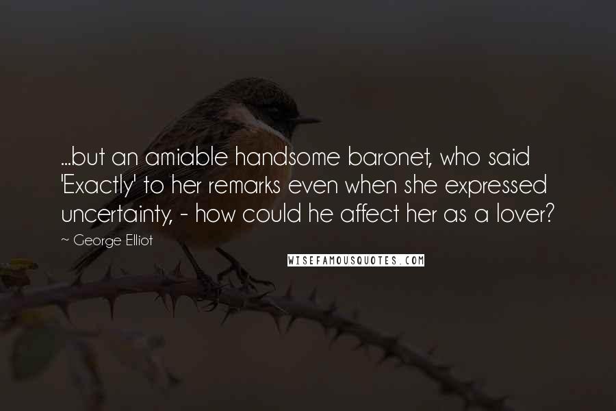 George Elliot Quotes: ...but an amiable handsome baronet, who said 'Exactly' to her remarks even when she expressed uncertainty, - how could he affect her as a lover?