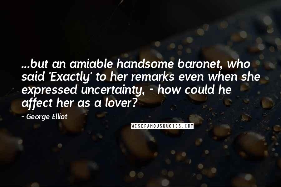 George Elliot Quotes: ...but an amiable handsome baronet, who said 'Exactly' to her remarks even when she expressed uncertainty, - how could he affect her as a lover?