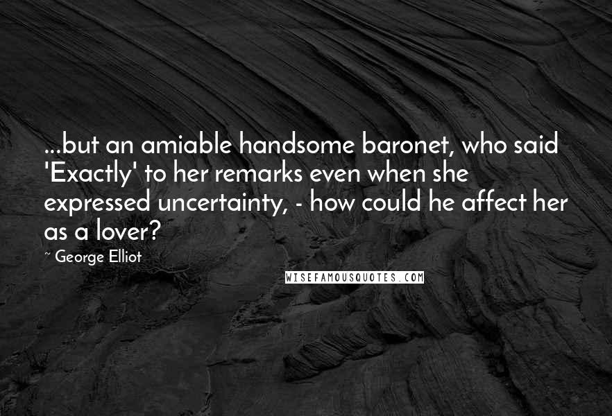 George Elliot Quotes: ...but an amiable handsome baronet, who said 'Exactly' to her remarks even when she expressed uncertainty, - how could he affect her as a lover?