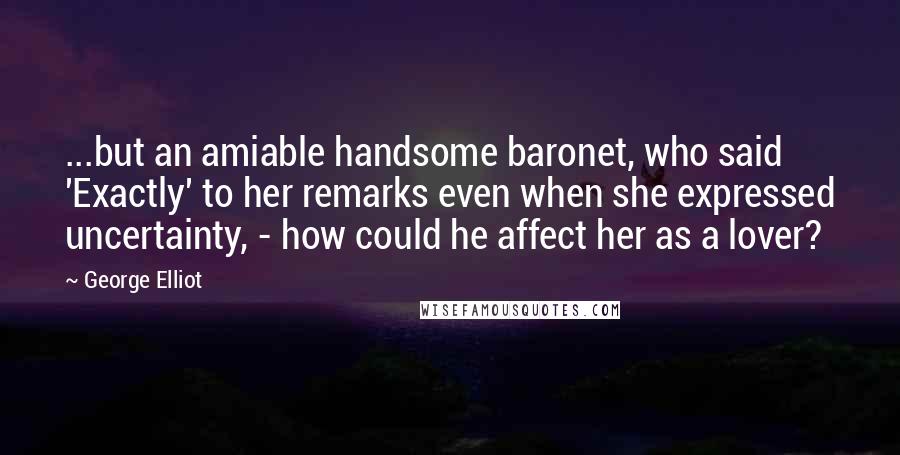 George Elliot Quotes: ...but an amiable handsome baronet, who said 'Exactly' to her remarks even when she expressed uncertainty, - how could he affect her as a lover?