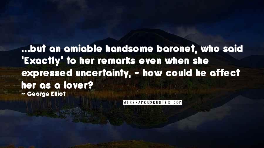 George Elliot Quotes: ...but an amiable handsome baronet, who said 'Exactly' to her remarks even when she expressed uncertainty, - how could he affect her as a lover?