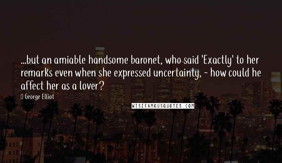 George Elliot Quotes: ...but an amiable handsome baronet, who said 'Exactly' to her remarks even when she expressed uncertainty, - how could he affect her as a lover?