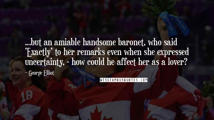 George Elliot Quotes: ...but an amiable handsome baronet, who said 'Exactly' to her remarks even when she expressed uncertainty, - how could he affect her as a lover?