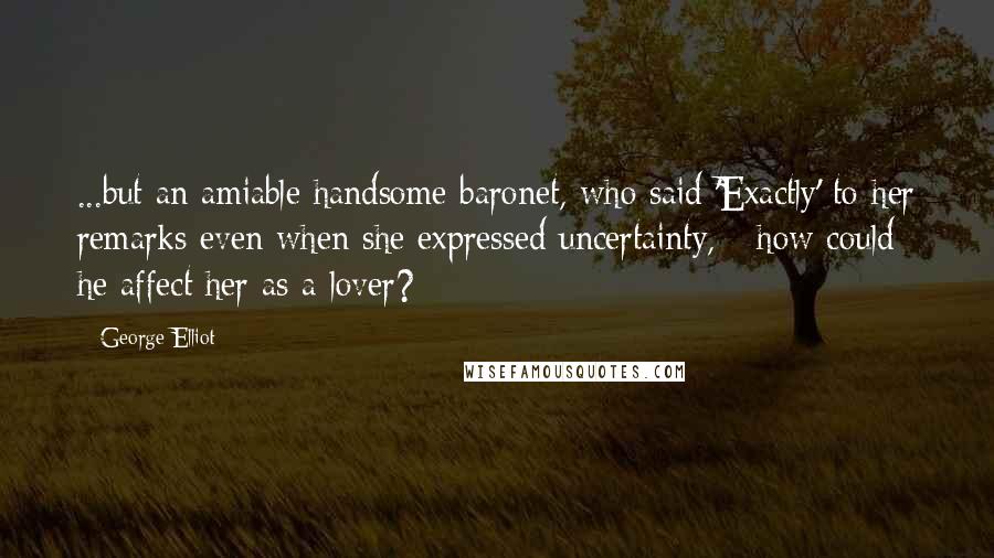 George Elliot Quotes: ...but an amiable handsome baronet, who said 'Exactly' to her remarks even when she expressed uncertainty, - how could he affect her as a lover?