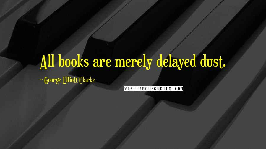 George Elliott Clarke Quotes: All books are merely delayed dust.