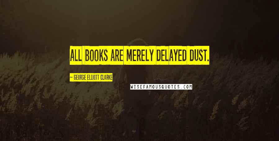 George Elliott Clarke Quotes: All books are merely delayed dust.