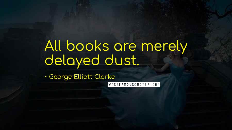 George Elliott Clarke Quotes: All books are merely delayed dust.