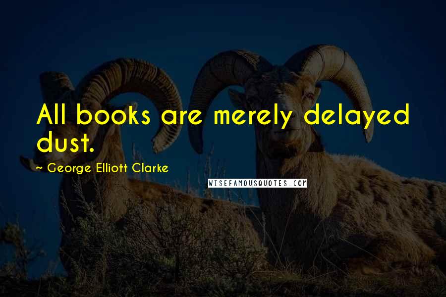 George Elliott Clarke Quotes: All books are merely delayed dust.