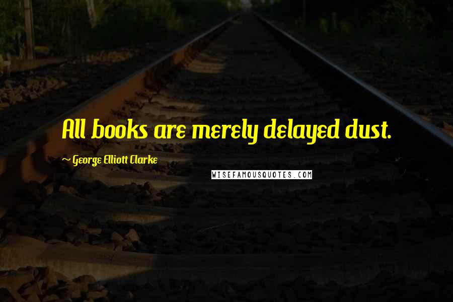 George Elliott Clarke Quotes: All books are merely delayed dust.