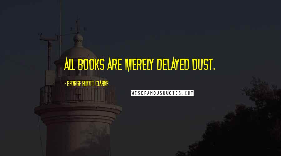 George Elliott Clarke Quotes: All books are merely delayed dust.