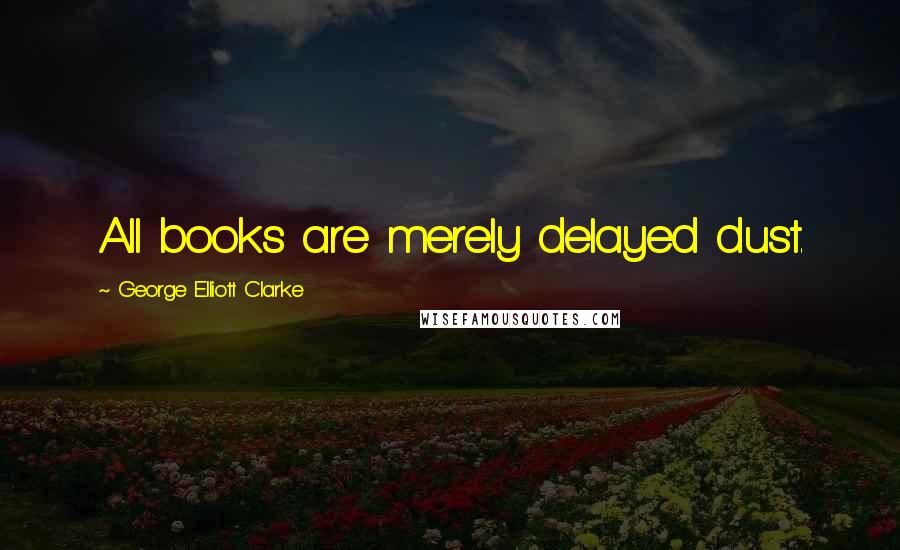 George Elliott Clarke Quotes: All books are merely delayed dust.