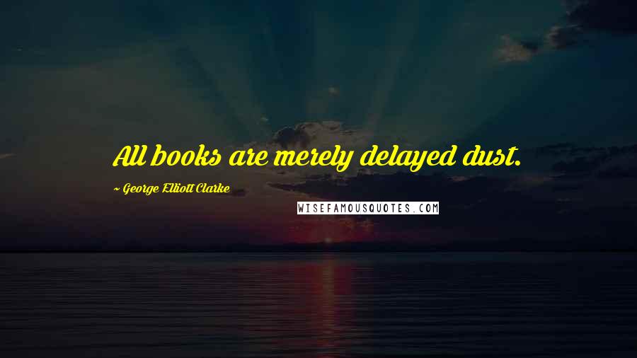 George Elliott Clarke Quotes: All books are merely delayed dust.