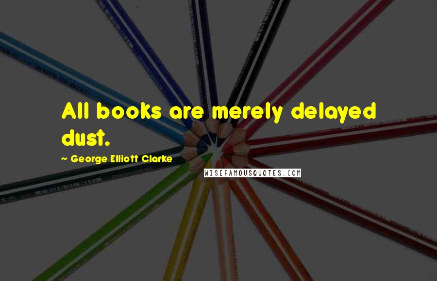 George Elliott Clarke Quotes: All books are merely delayed dust.