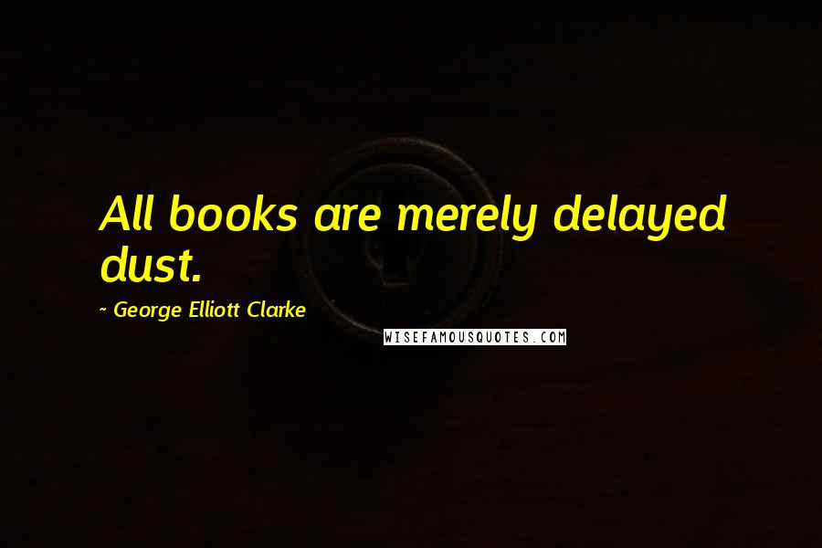 George Elliott Clarke Quotes: All books are merely delayed dust.