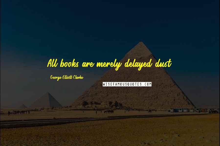 George Elliott Clarke Quotes: All books are merely delayed dust.