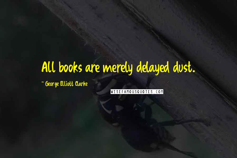 George Elliott Clarke Quotes: All books are merely delayed dust.