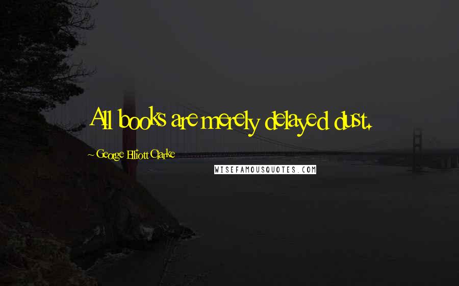 George Elliott Clarke Quotes: All books are merely delayed dust.