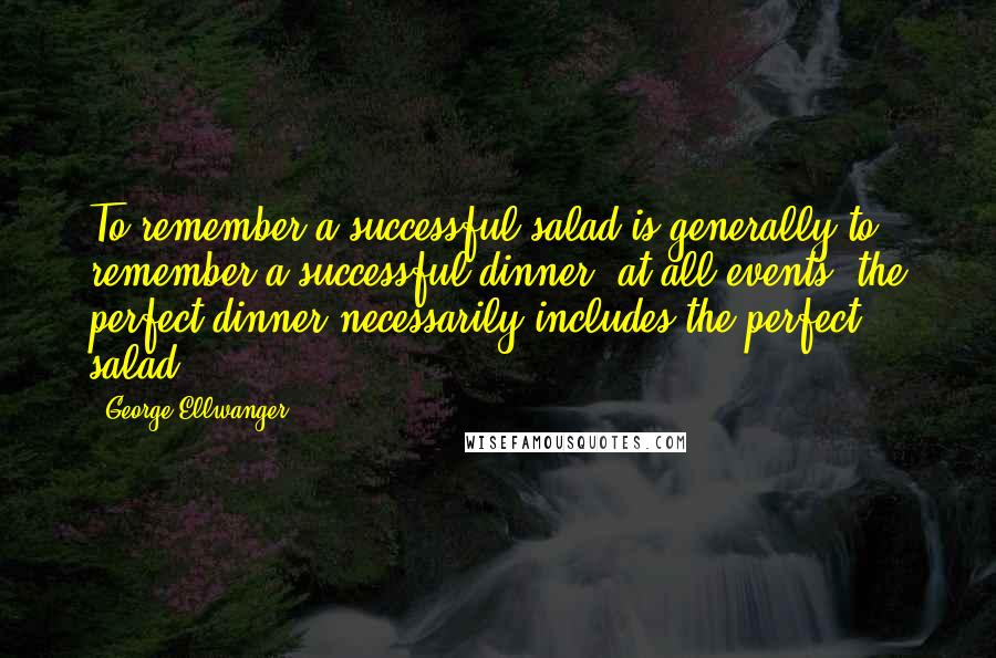 George Ellwanger Quotes: To remember a successful salad is generally to remember a successful dinner; at all events, the perfect dinner necessarily includes the perfect salad.