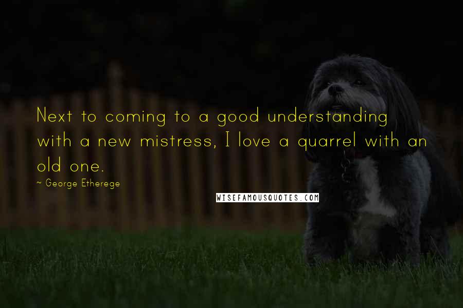 George Etherege Quotes: Next to coming to a good understanding with a new mistress, I love a quarrel with an old one.