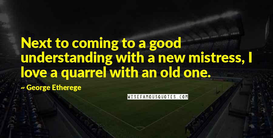 George Etherege Quotes: Next to coming to a good understanding with a new mistress, I love a quarrel with an old one.