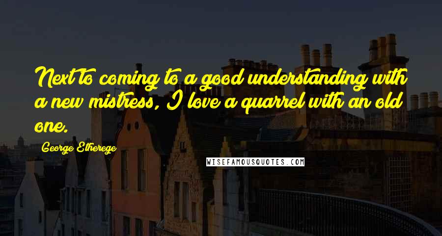 George Etherege Quotes: Next to coming to a good understanding with a new mistress, I love a quarrel with an old one.