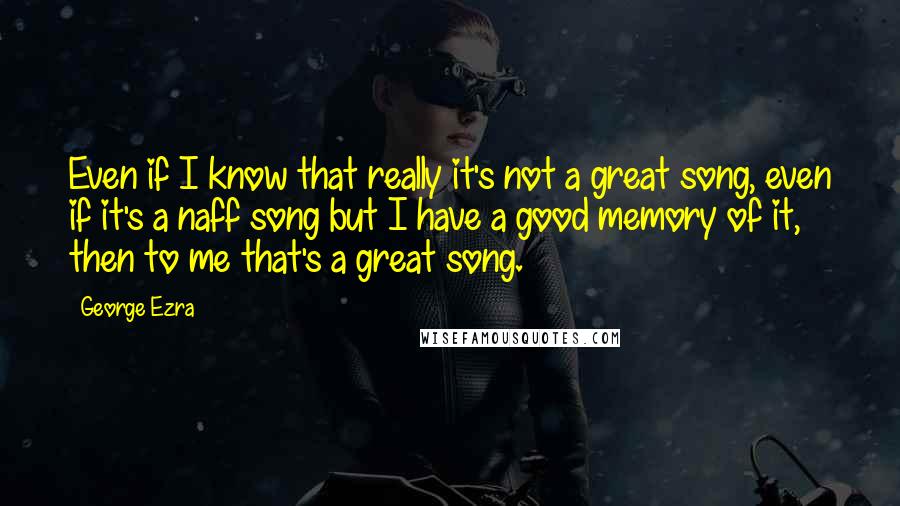 George Ezra Quotes: Even if I know that really it's not a great song, even if it's a naff song but I have a good memory of it, then to me that's a great song.