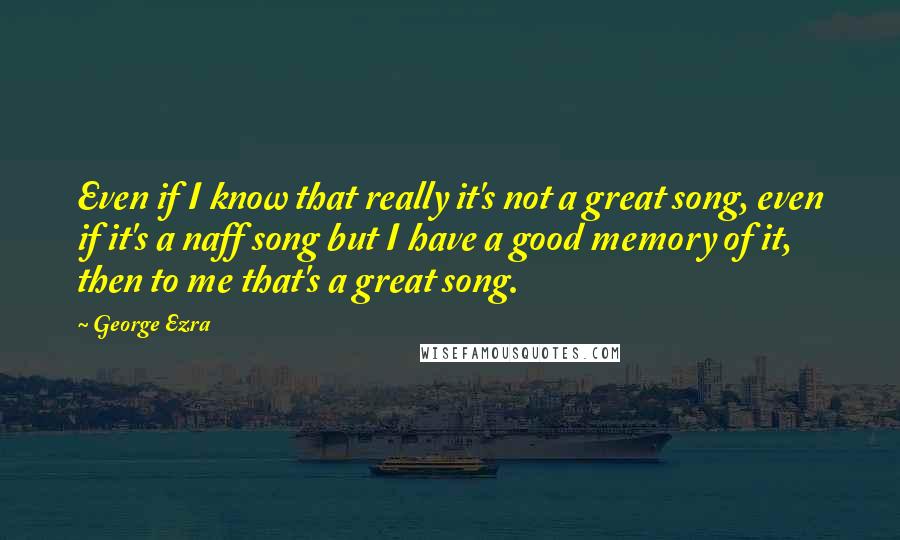 George Ezra Quotes: Even if I know that really it's not a great song, even if it's a naff song but I have a good memory of it, then to me that's a great song.