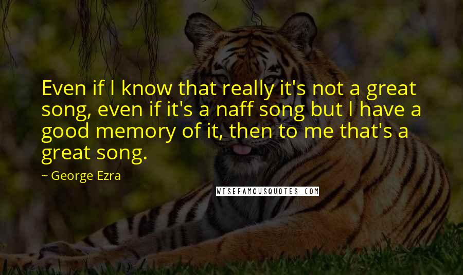 George Ezra Quotes: Even if I know that really it's not a great song, even if it's a naff song but I have a good memory of it, then to me that's a great song.