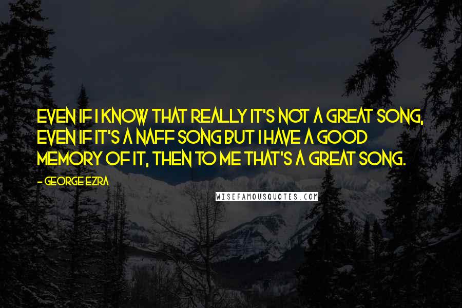 George Ezra Quotes: Even if I know that really it's not a great song, even if it's a naff song but I have a good memory of it, then to me that's a great song.