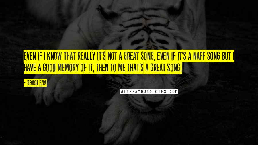 George Ezra Quotes: Even if I know that really it's not a great song, even if it's a naff song but I have a good memory of it, then to me that's a great song.