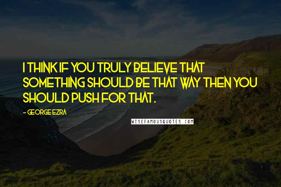 George Ezra Quotes: I think if you truly believe that something should be that way then you should push for that.