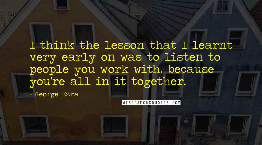 George Ezra Quotes: I think the lesson that I learnt very early on was to listen to people you work with, because you're all in it together.