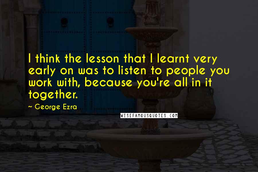 George Ezra Quotes: I think the lesson that I learnt very early on was to listen to people you work with, because you're all in it together.
