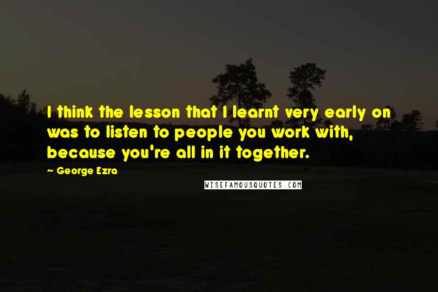 George Ezra Quotes: I think the lesson that I learnt very early on was to listen to people you work with, because you're all in it together.